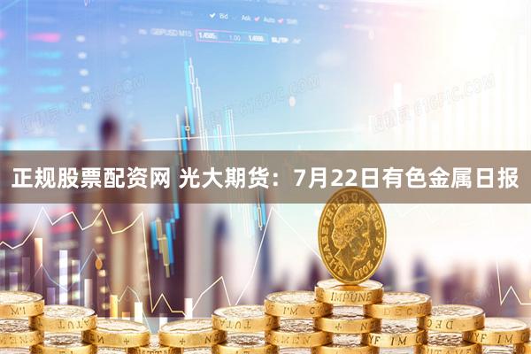 正规股票配资网 光大期货：7月22日有色金属日报