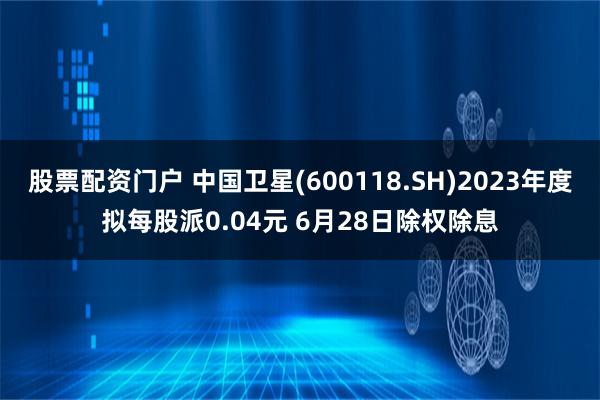 股票配资门户 中国卫星(600118.SH)2023年度拟每股派0.04元 6月28日除权除息