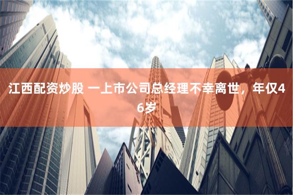 江西配资炒股 一上市公司总经理不幸离世，年仅46岁