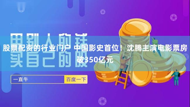 股票配资的行业门户 中国影史首位！沈腾主演电影票房破350亿元