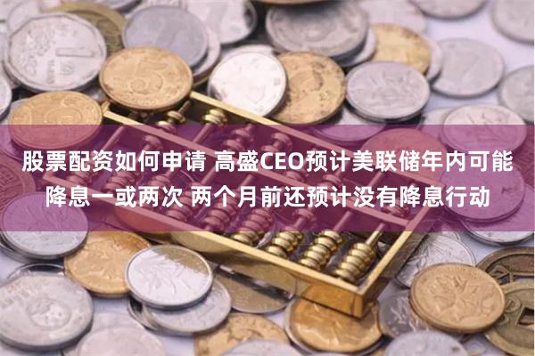 股票配资如何申请 高盛CEO预计美联储年内可能降息一或两次 两个月前还预计没有降息行动