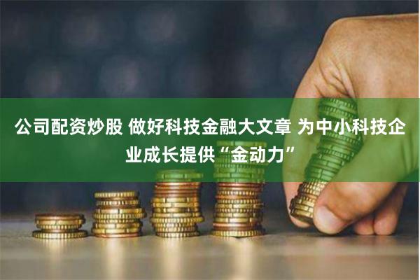 公司配资炒股 做好科技金融大文章 为中小科技企业成长提供“金动力”