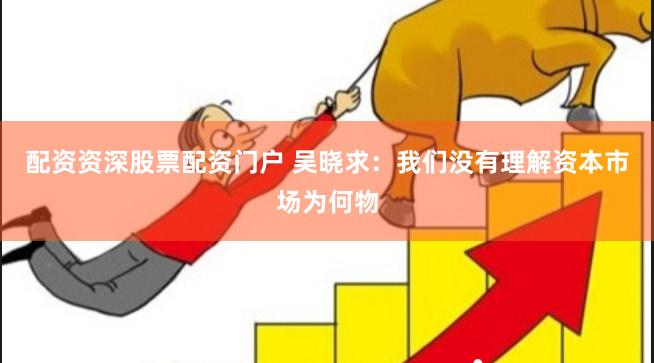 配资资深股票配资门户 吴晓求：我们没有理解资本市场为何物