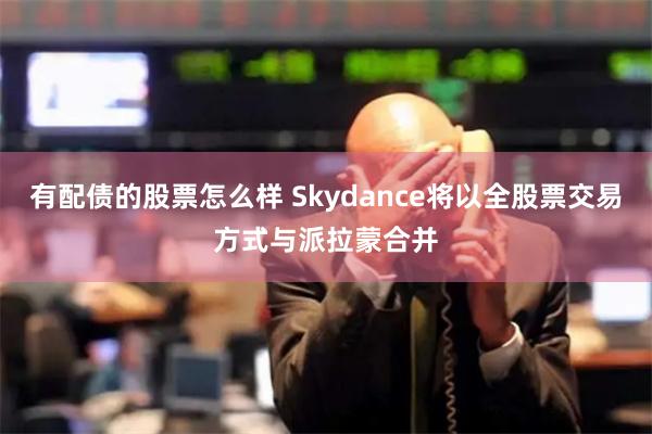 有配债的股票怎么样 Skydance将以全股票交易方式与派拉蒙合并