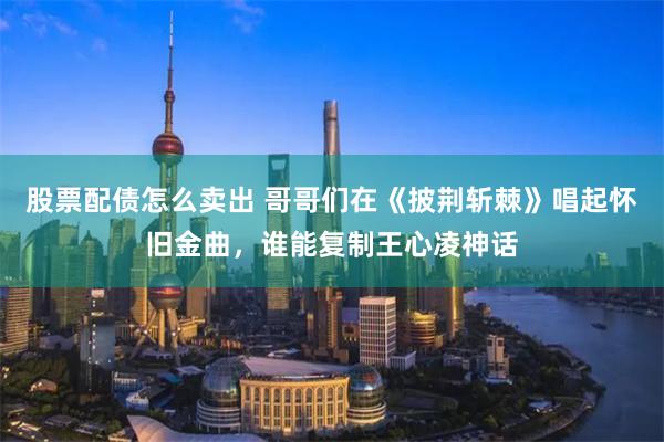 股票配债怎么卖出 哥哥们在《披荆斩棘》唱起怀旧金曲，谁能复制王心凌神话