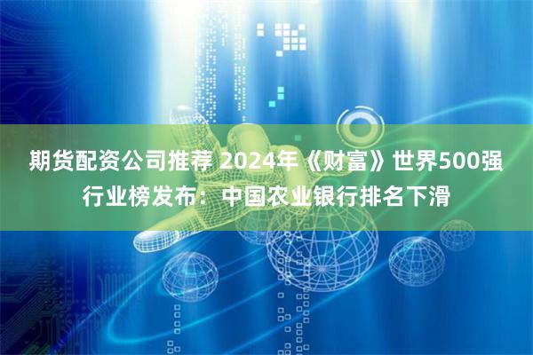 期货配资公司推荐 2024年《财富》世界500强行业榜发布：中国农业银行排名下滑